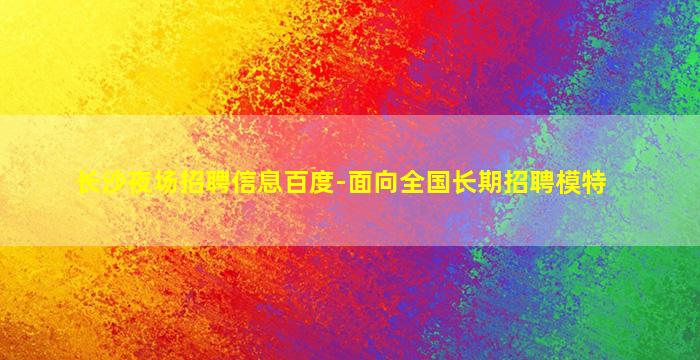长沙夜场招聘信息百度-面向全国长期招聘模特